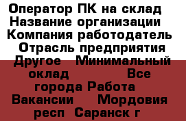 Оператор ПК на склад › Название организации ­ Компания-работодатель › Отрасль предприятия ­ Другое › Минимальный оклад ­ 28 000 - Все города Работа » Вакансии   . Мордовия респ.,Саранск г.